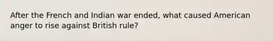 After the French and Indian war ended, what caused American anger to rise against British rule?