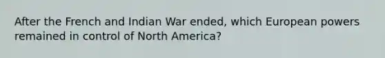 After the French and Indian War ended, which European powers remained in control of North America?