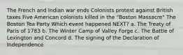 The French and Indian war ends Colonists protest against British taxes Five American colonists killed in the "Boston Massacre" The Boston Tea Party Which event happened NEXT? a. The Treaty of Paris of 1783 b. The Winter Camp of Valley Forge c. The Battle of Lexington and Concord d. The signing of the Declaration of Independence