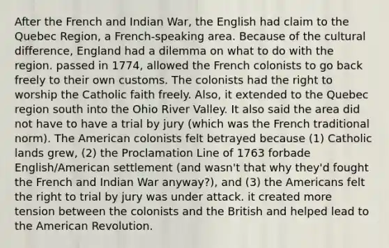 After the French and Indian War, the English had claim to the Quebec Region, a French-speaking area. Because of the cultural difference, England had a dilemma on what to do with the region. passed in 1774, allowed the French colonists to go back freely to their own customs. The colonists had the right to worship the Catholic faith freely. Also, it extended to the Quebec region south into the Ohio River Valley. It also said the area did not have to have a trial by jury (which was the French traditional norm). The American colonists felt betrayed because (1) Catholic lands grew, (2) the Proclamation Line of 1763 forbade English/American settlement (and wasn't that why they'd fought the French and Indian War anyway?), and (3) the Americans felt the right to trial by jury was under attack. it created more tension between the colonists and the British and helped lead to the American Revolution.