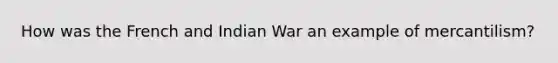 How was the French and Indian War an example of mercantilism?