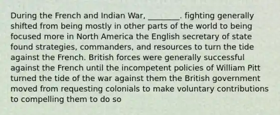 During the French and Indian War, ________. fighting generally shifted from being mostly in other parts of the world to being focused more in North America the English secretary of state found strategies, commanders, and resources to turn the tide against the French. British forces were generally successful against the French until the incompetent policies of William Pitt turned the tide of the war against them the British government moved from requesting colonials to make voluntary contributions to compelling them to do so