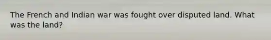 The French and Indian war was fought over disputed land. What was the land?