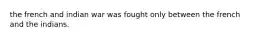 the french and indian war was fought only between the french and the indians.