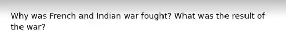 Why was French and Indian war fought? What was the result of the war?