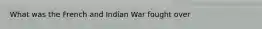 What was the French and Indian War fought over