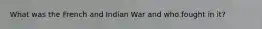 What was the French and Indian War and who fought in it?