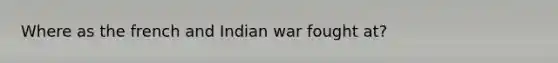 Where as the french and Indian war fought at?