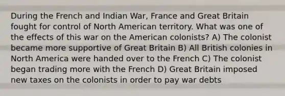 During the French and Indian War, France and Great Britain fought for control of North American territory. What was one of the effects of this war on the American colonists? A) The colonist became more supportive of Great Britain B) All British colonies in North America were handed over to the French C) The colonist began trading more with the French D) Great Britain imposed new taxes on the colonists in order to pay war debts