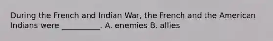 During the French and Indian War, the French and the American Indians were __________. A. enemies B. allies