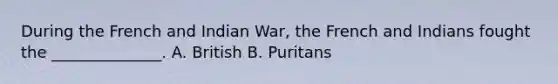 During the French and Indian War, the French and Indians fought the ______________. A. British B. Puritans