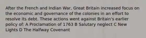 After the French and Indian War, Great Britain increased focus on the economic and governance of the colonies in an effort to resolve its debt. These actions went against Britain's earlier policy of: A Proclamation of 1763 B Salutary neglect C New Lights D The Halfway Covenant