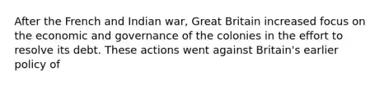 After the French and Indian war, Great Britain increased focus on the economic and governance of the colonies in the effort to resolve its debt. These actions went against Britain's earlier policy of