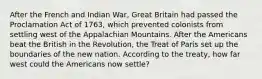 After the French and Indian War, Great Britain had passed the Proclamation Act of 1763, which prevented colonists from settling west of the Appalachian Mountains. After the Americans beat the British in the Revolution, the Treat of Paris set up the boundaries of the new nation. According to the treaty, how far west could the Americans now settle?