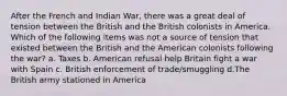 After the French and Indian War, there was a great deal of tension between the British and the British colonists in America. Which of the following items was not a source of tension that existed between the British and the American colonists following the war? a. Taxes b. American refusal help Britain fight a war with Spain c. British enforcement of trade/smuggling d.The British army stationed in America