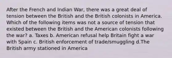 After the French and Indian War, there was a great deal of tension between the British and the British colonists in America. Which of the following items was not a source of tension that existed between the British and the American colonists following the war? a. Taxes b. American refusal help Britain fight a war with Spain c. British enforcement of trade/smuggling d.The British army stationed in America