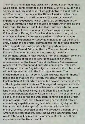 The French and Indian War, also known as the Seven Years' War, was a global conflict that took place from 1754 to 1763. It was a significant military and political struggle between Great Britain and France, with their respective Native American allies, over control of territory in North America. The war had several important consequences, which ultimately contributed to the American Revolution and the shaping of North America's colonial landscape. The French and Indian War contributed to the American Revolution in several significant ways: Increased Colonial Unity: During the French and Indian War, many of the American colonies had to work together to defeat a common enemy. This experience of cooperation helped foster a sense of unity among the colonists. They realized that they had common interests and could collaborate effectively when needed. Resentment Toward British Authority: The war placed a heavy financial burden on Britain, and as a result, the British government sought to raise revenue from the American colonies. The imposition of taxes and other measures to generate revenue, such as the Sugar Act and the Stamp Act, generated widespread resentment and opposition among the colonists. They argued that, as English subjects, they should not be taxed without representation in the British government. The Proclamation of 1763: To prevent conflicts with Native American tribes and to stabilize the frontier, the British issued the Proclamation of 1763, which prohibited colonial settlement west of the Appalachian Mountains. This angered many colonists who had fought in the French and Indian War and hoped to acquire land in the Ohio River Valley. It was seen as a limitation on westward expansion. Role of Colonial Militias: The experience of colonial militias during the war, often fighting alongside British regular troops, contributed to a growing sense of self-reliance and military capability among colonists. It also highlighted the limitations and challenges of coordinating with the British military. Colonial Leadership: The war produced a generation of American military leaders, including George Washington, who would later play key roles in the American Revolution. Their experiences in the French and In