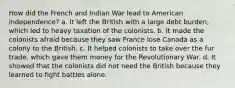 How did the French and Indian War lead to American independence? a. It left the British with a large debt burden, which led to heavy taxation of the colonists. b. It made the colonists afraid because they saw France lose Canada as a colony to the British. c. It helped colonists to take over the fur trade, which gave them money for the Revolutionary War. d. It showed that the colonists did not need the British because they learned to fight battles alone.