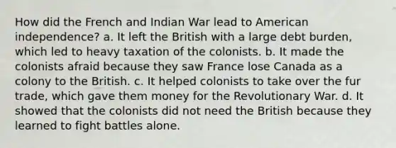 How did the French and Indian War lead to American independence? a. It left the British with a large debt burden, which led to heavy taxation of the colonists. b. It made the colonists afraid because they saw France lose Canada as a colony to the British. c. It helped colonists to take over the fur trade, which gave them money for the Revolutionary War. d. It showed that the colonists did not need the British because they learned to fight battles alone.