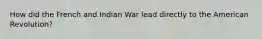 How did the French and Indian War lead directly to the American Revolution?