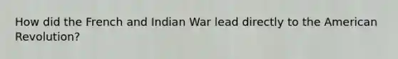 How did the French and Indian War lead directly to <a href='https://www.questionai.com/knowledge/keiVE7hxWY-the-american' class='anchor-knowledge'>the american</a> Revolution?