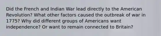 Did the French and Indian War lead directly to the American Revolution? What other factors caused the outbreak of war in 1775? Why did different groups of Americans want independence? Or want to remain connected to Britain?