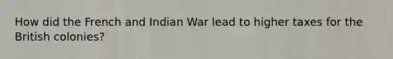 How did the French and Indian War lead to higher taxes for the British colonies?