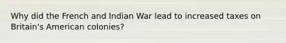 Why did the French and Indian War lead to increased taxes on Britain's American colonies?