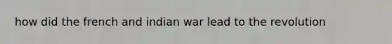 how did the french and indian war lead to the revolution