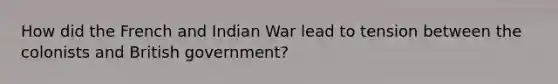 How did the French and Indian War lead to tension between the colonists and British government?