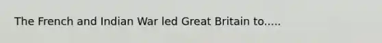 The French and Indian War led Great Britain to.....