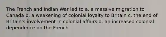 The French and Indian War led to a. a massive migration to Canada b. a weakening of colonial loyalty to Britain c. the end of Britain's involvement in colonial affairs d. an increased colonial dependence on the French