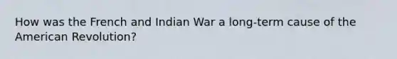 How was the French and Indian War a long-term cause of the American Revolution?