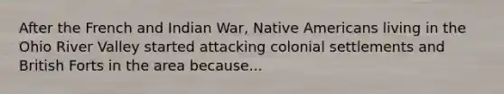 After the French and Indian War, Native Americans living in the Ohio River Valley started attacking colonial settlements and British Forts in the area because...