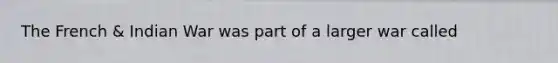 The French & Indian War was part of a larger war called
