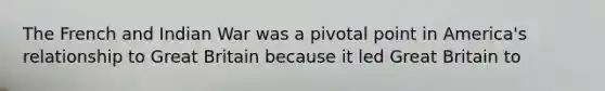 The French and Indian War was a pivotal point in America's relationship to Great Britain because it led Great Britain to