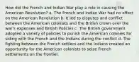 How did the French and Indian War play a role in causing the American Revolution? a. The French and Indian War had no effect on the American Revolution b. It led to disputes and conflict between the American colonists and the British crown over the war's expenses and British Policies c. The British government adopted a variety of policies to punish the American colonies for siding with the French and the Indians during the conflict d. The fighting between the French settlers and the Indians created an opportunity for the American colonists to seize French settlements on the frontier.