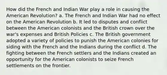 How did the French and Indian War play a role in causing the American Revolution? a. The French and Indian War had no effect on the American Revolution b. It led to disputes and conflict between the American colonists and the British crown over the war's expenses and British Policies c. The British government adopted a variety of policies to punish the American colonies for siding with the French and the Indians during the conflict d. The fighting between the French settlers and the Indians created an opportunity for the American colonists to seize French settlements on the frontier.