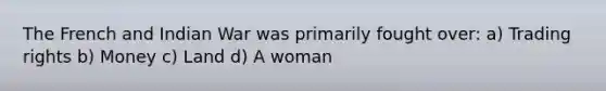 The French and Indian War was primarily fought over: a) Trading rights b) Money c) Land d) A woman