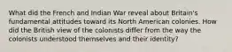 What did the French and Indian War reveal about Britain's fundamental attitudes toward its North American colonies. How did the British view of the colonists differ from the way the colonists understood themselves and their identity?