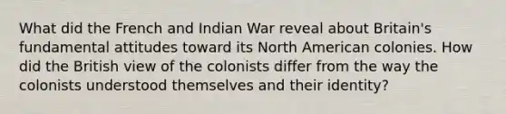 What did the French and Indian War reveal about Britain's fundamental attitudes toward its North American colonies. How did the British view of the colonists differ from the way the colonists understood themselves and their identity?