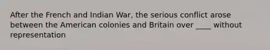 After the French and Indian War, the serious conflict arose between the American colonies and Britain over ____ without representation