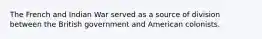 The French and Indian War served as a source of division between the British government and American colonists.