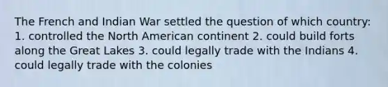 The French and Indian War settled the question of which country: 1. controlled the North American continent 2. could build forts along the Great Lakes 3. could legally trade with the Indians 4. could legally trade with the colonies