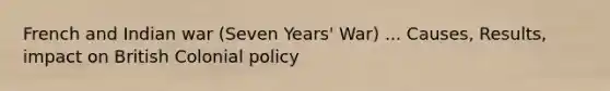 French and Indian war (Seven Years' War) ... Causes, Results, impact on British Colonial policy