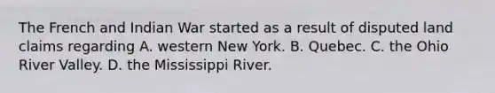 The French and Indian War started as a result of disputed land claims regarding A. western New York. B. Quebec. C. the Ohio River Valley. D. the Mississippi River.