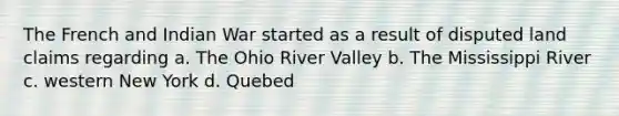 The French and Indian War started as a result of disputed land claims regarding a. The Ohio River Valley b. The Mississippi River c. western New York d. Quebed