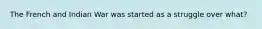 The French and Indian War was started as a struggle over what?