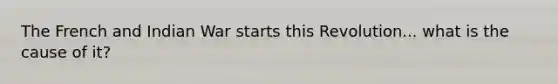 The French and Indian War starts this Revolution... what is the cause of it?
