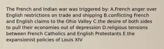 The French and Indian war was triggered by: A.French anger over English restrictions on trade and shipping B.conflicting French and English claims to the Ohio Valley C.the desire of both sides to pull their economies out of depression D.religious tensions between French Catholics and English Protestants E.the expansionist policies of Louis XIV